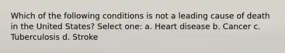 Which of the following conditions is not a leading cause of death in the United States? Select one: a. Heart disease b. Cancer c. Tuberculosis d. Stroke