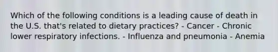 Which of the following conditions is a leading cause of death in the U.S. that's related to dietary practices? - Cancer - Chronic lower respiratory infections. - Influenza and pneumonia - Anemia