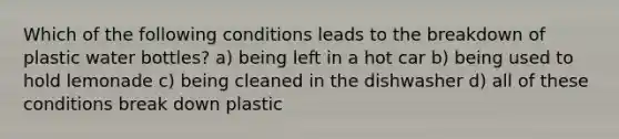 Which of the following conditions leads to the breakdown of plastic water bottles? a) being left in a hot car b) being used to hold lemonade c) being cleaned in the dishwasher d) all of these conditions break down plastic