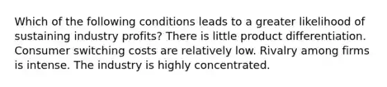 Which of the following conditions leads to a greater likelihood of sustaining industry profits? There is little product differentiation. Consumer switching costs are relatively low. Rivalry among firms is intense. The industry is highly concentrated.