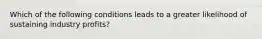 Which of the following conditions leads to a greater likelihood of sustaining industry profits?