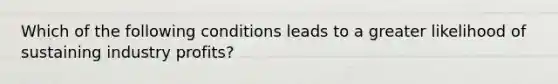 Which of the following conditions leads to a greater likelihood of sustaining industry profits?