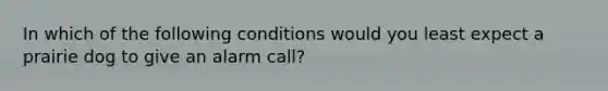 In which of the following conditions would you least expect a prairie dog to give an alarm call?