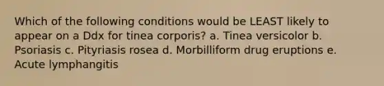 Which of the following conditions would be LEAST likely to appear on a Ddx for tinea corporis? a. Tinea versicolor b. Psoriasis c. Pityriasis rosea d. Morbilliform drug eruptions e. Acute lymphangitis