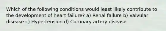 Which of the following conditions would least likely contribute to the development of heart failure? a) Renal failure b) Valvular disease c) Hypertension d) Coronary artery disease