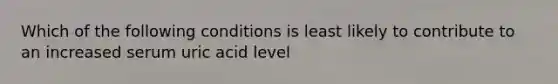 Which of the following conditions is least likely to contribute to an increased serum uric acid level