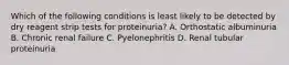 Which of the following conditions is least likely to be detected by dry reagent strip tests for proteinuria? A. Orthostatic albuminuria B. Chronic renal failure C. Pyelonephritis D. Renal tubular proteinuria