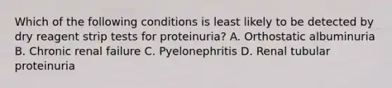 Which of the following conditions is least likely to be detected by dry reagent strip tests for proteinuria? A. Orthostatic albuminuria B. Chronic renal failure C. Pyelonephritis D. Renal tubular proteinuria