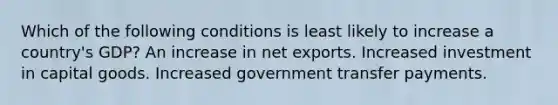 Which of the following conditions is least likely to increase a country's GDP? An increase in net exports. Increased investment in capital goods. Increased government transfer payments.