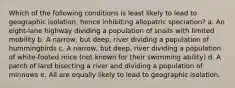 Which of the following conditions is least likely to lead to geographic isolation, hence inhibiting allopatric speciation? a. An eight-lane highway dividing a population of snails with limited mobility b. A narrow, but deep, river dividing a population of hummingbirds c. A narrow, but deep, river dividing a population of white-footed mice (not known for their swimming ability) d. A patch of land bisecting a river and dividing a population of minnows e. All are equally likely to lead to geographic isolation.