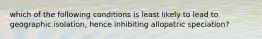 which of the following conditions is least likely to lead to geographic isolation, hence inhibiting allopatric speciation?