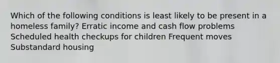 Which of the following conditions is least likely to be present in a homeless family? Erratic income and cash flow problems Scheduled health checkups for children Frequent moves Substandard housing