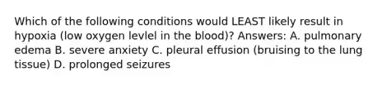 Which of the following conditions would LEAST likely result in hypoxia (low oxygen levlel in the blood)? Answers: A. pulmonary edema B. severe anxiety C. pleural effusion (bruising to the lung tissue) D. prolonged seizures