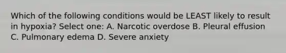 Which of the following conditions would be LEAST likely to result in hypoxia? Select one: A. Narcotic overdose B. Pleural effusion C. Pulmonary edema D. Severe anxiety