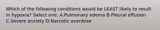 Which of the following conditions would be LEAST likely to result in hypoxia? Select one: A.Pulmonary edema B.Pleural effusion C.Severe anxiety D.Narcotic overdose