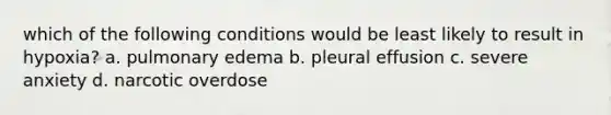 which of the following conditions would be least likely to result in hypoxia? a. pulmonary edema b. pleural effusion c. severe anxiety d. narcotic overdose