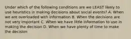 Under which of the following conditions are we LEAST likely to use heuristics in making decisions about social events? A. When we are overloaded with information B. When the decisions are not very important C. When we have little information to use in making the decision D. When we have plenty of time to make the decision