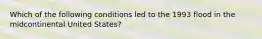 Which of the following conditions led to the 1993 flood in the midcontinental United States?