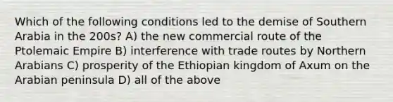 Which of the following conditions led to the demise of Southern Arabia in the 200s? A) the new commercial route of the Ptolemaic Empire B) interference with trade routes by Northern Arabians C) prosperity of the Ethiopian kingdom of Axum on the Arabian peninsula D) all of the above