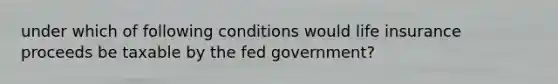 under which of following conditions would life insurance proceeds be taxable by the fed government?