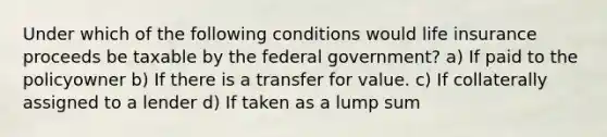 Under which of the following conditions would life insurance proceeds be taxable by the federal government? a) If paid to the policyowner b) If there is a transfer for value. c) If collaterally assigned to a lender d) If taken as a lump sum