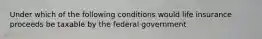 Under which of the following conditions would life insurance proceeds be taxable by the federal government