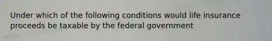 Under which of the following conditions would life insurance proceeds be taxable by the federal government