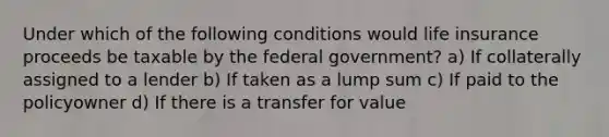 Under which of the following conditions would life insurance proceeds be taxable by the federal government? a) If collaterally assigned to a lender b) If taken as a lump sum c) If paid to the policyowner d) If there is a transfer for value