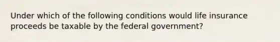 Under which of the following conditions would life insurance proceeds be taxable by the federal government?