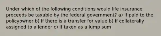 Under which of the following conditions would life insurance proceeds be taxable by the federal government? a) If paid to the policyowner b) If there is a transfer for value b) If collaterally assigned to a lender c) If taken as a lump sum