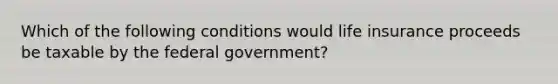 Which of the following conditions would life insurance proceeds be taxable by the federal government?