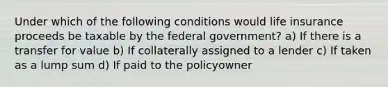 Under which of the following conditions would life insurance proceeds be taxable by the federal government? a) If there is a transfer for value b) If collaterally assigned to a lender c) If taken as a lump sum d) If paid to the policyowner