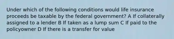 Under which of the following conditions would life insurance proceeds be taxable by the federal government? A If collaterally assigned to a lender B If taken as a lump sum C If paid to the policyowner D If there is a transfer for value