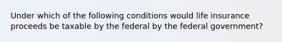 Under which of the following conditions would life insurance proceeds be taxable by the federal by the federal government?