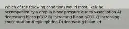 Which of the following conditions would most likely be accompanied by a drop in blood pressure due to vasodilation A) decreasing blood pCO2 B) increasing blood pCO2 C) increasing concentration of epinephrine D) decreasing blood pH