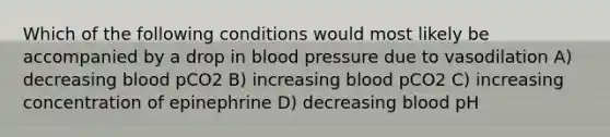 Which of the following conditions would most likely be accompanied by a drop in blood pressure due to vasodilation A) decreasing blood pCO2 B) increasing blood pCO2 C) increasing concentration of epinephrine D) decreasing blood pH