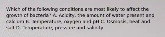 Which of the following conditions are most likely to affect the growth of bacteria? A. Acidity, the amount of water present and calcium B. Temperature, oxygen and pH C. Osmosis, heat and salt D. Temperature, pressure and salinity