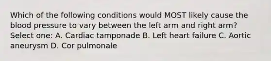 Which of the following conditions would MOST likely cause the blood pressure to vary between the left arm and right arm? Select one: A. Cardiac tamponade B. Left heart failure C. Aortic aneurysm D. Cor pulmonale