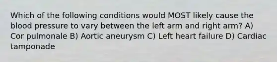 Which of the following conditions would MOST likely cause the blood pressure to vary between the left arm and right arm? A) Cor pulmonale B) Aortic aneurysm C) Left heart failure D) Cardiac tamponade