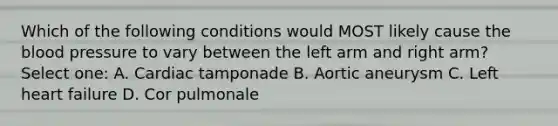 Which of the following conditions would MOST likely cause the blood pressure to vary between the left arm and right arm? Select one: A. Cardiac tamponade B. Aortic aneurysm C. Left heart failure D. Cor pulmonale