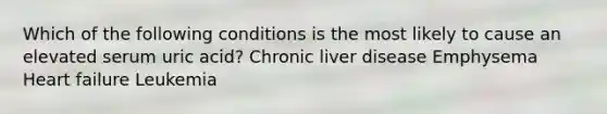 Which of the following conditions is the most likely to cause an elevated serum uric acid? Chronic liver disease Emphysema Heart failure Leukemia