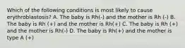 Which of the following conditions is most likely to cause erythroblastosis? A. The baby is Rh(-) and the mother is Rh (-) B. The baby is Rh (+) and the mother is Rh(+) C. The baby is Rh (+) and the mother is Rh(-) D. The baby is Rh(+) and the mother is type A (+)