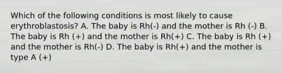 Which of the following conditions is most likely to cause erythroblastosis? A. The baby is Rh(-) and the mother is Rh (-) B. The baby is Rh (+) and the mother is Rh(+) C. The baby is Rh (+) and the mother is Rh(-) D. The baby is Rh(+) and the mother is type A (+)