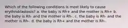 Which of the following conditions is most likely to cause erythroblastosis? a. the baby is Rh+ and the mother is Rh+ b. the baby is Rh- and the mother is Rh-. c. the baby is Rh- and the mother is Rh-. d. the baby is Rh+ and the mother is Rh-.