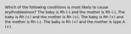 Which of the following conditions is most likely to cause erythroblastosis? The baby is Rh (-) and the mother is Rh (-). The baby is Rh (+) and the mother is Rh (+). The baby is Rh (+) and the mother is Rh (-). The baby is Rh (+) and the mother is type A (+).