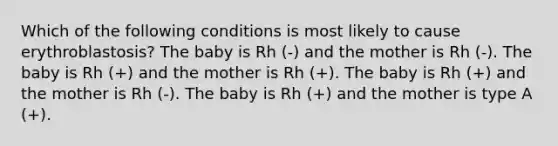 Which of the following conditions is most likely to cause erythroblastosis? The baby is Rh (-) and the mother is Rh (-). The baby is Rh (+) and the mother is Rh (+). The baby is Rh (+) and the mother is Rh (-). The baby is Rh (+) and the mother is type A (+).