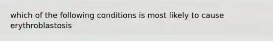 which of the following conditions is most likely to cause erythroblastosis