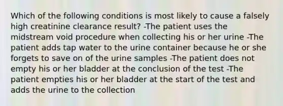 Which of the following conditions is most likely to cause a falsely high creatinine clearance result? -The patient uses the midstream void procedure when collecting his or her urine -The patient adds tap water to the urine container because he or she forgets to save on of the urine samples -The patient does not empty his or her bladder at the conclusion of the test -The patient empties his or her bladder at the start of the test and adds the urine to the collection