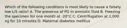 Which of the following conditions is most likely to cause a falsely low L/S ratio? A. The presence of PG in amniotic fluid B. Freezing the specimen for one month at -20°C C. Centrifugation at 1,000 xg for 10 minutes D. Maternal diabetes mellitus