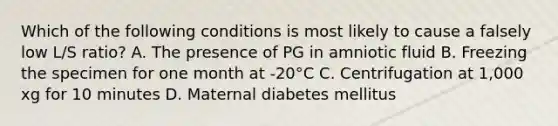 Which of the following conditions is most likely to cause a falsely low L/S ratio? A. The presence of PG in amniotic fluid B. Freezing the specimen for one month at -20°C C. Centrifugation at 1,000 xg for 10 minutes D. Maternal diabetes mellitus